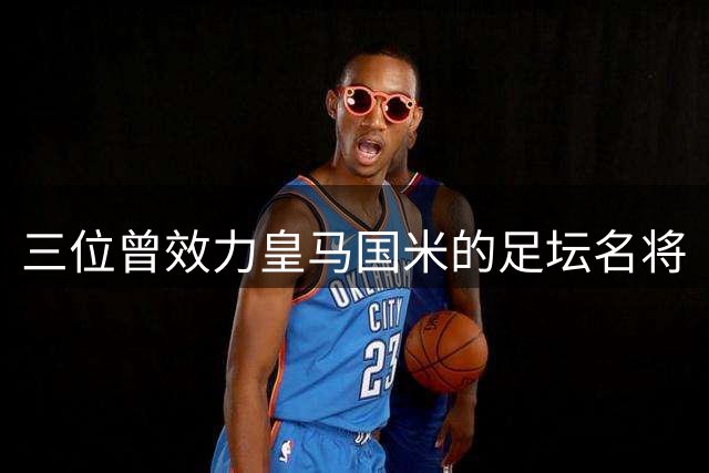 三位曾效力皇马国米的足坛名将
